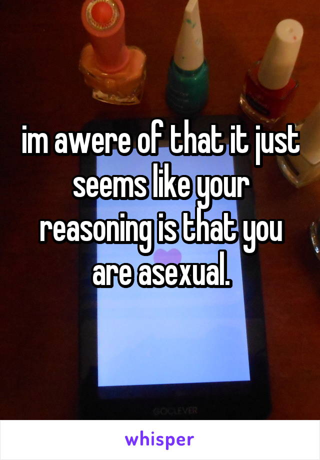 im awere of that it just seems like your reasoning is that you are asexual.
