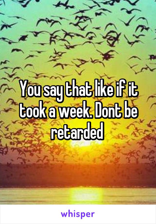 You say that like if it took a week. Dont be retarded 