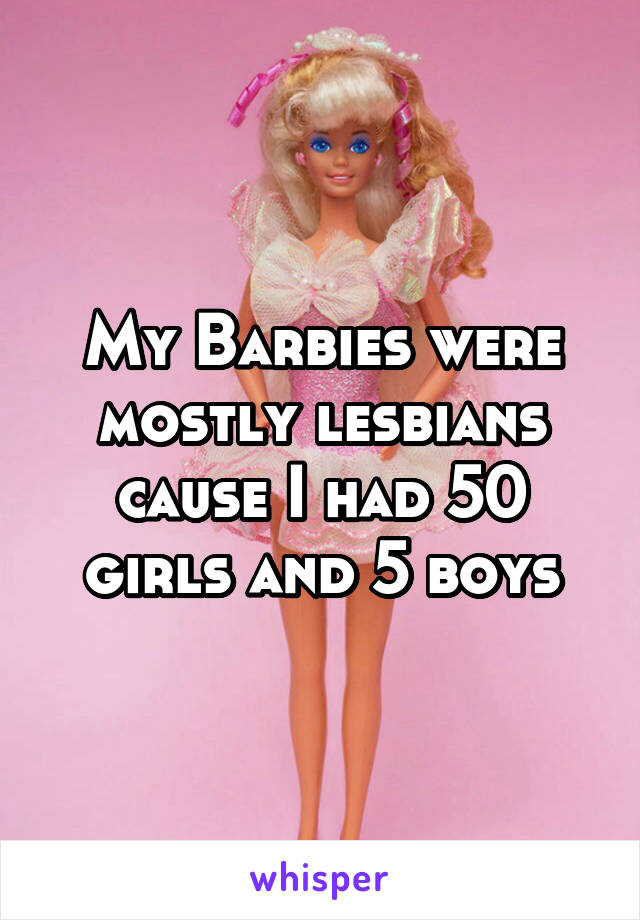 My Barbies were mostly lesbians cause I had 50 girls and 5 boys