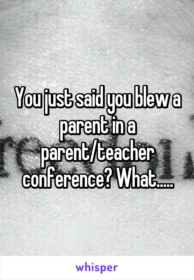 You just said you blew a parent in a parent/teacher conference? What.....