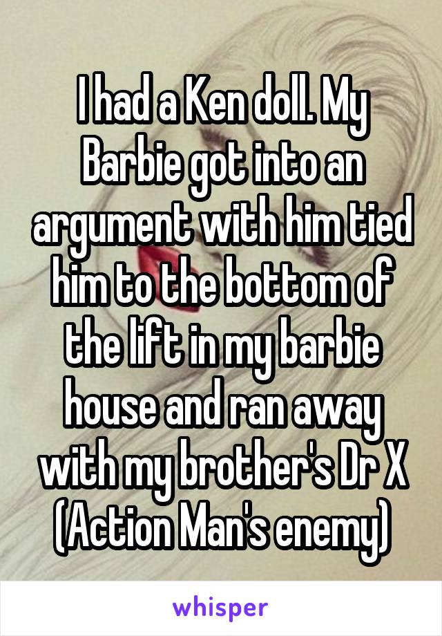 I had a Ken doll. My Barbie got into an argument with him tied him to the bottom of the lift in my barbie house and ran away with my brother's Dr X (Action Man's enemy)