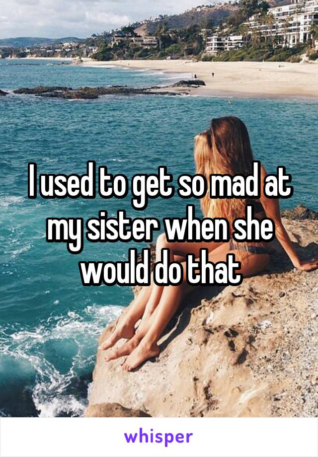 I used to get so mad at my sister when she would do that