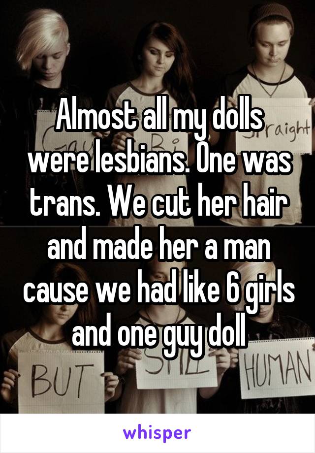 Almost all my dolls were lesbians. One was trans. We cut her hair and made her a man cause we had like 6 girls and one guy doll