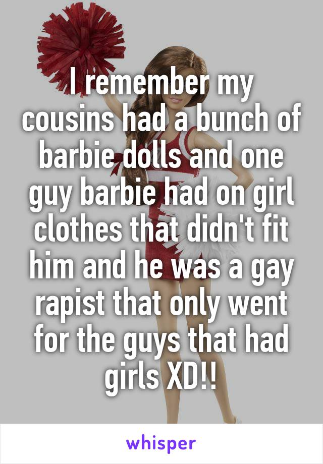 I remember my cousins had a bunch of barbie dolls and one guy barbie had on girl clothes that didn't fit him and he was a gay rapist that only went for the guys that had girls XD!!