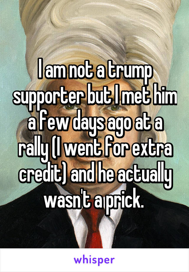 I am not a trump supporter but I met him a few days ago at a rally (I went for extra credit) and he actually wasn't a prick. 