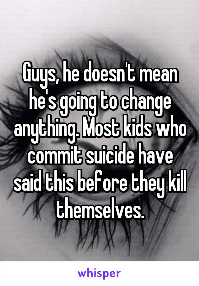 Guys, he doesn't mean he's going to change anything. Most kids who commit suicide have said this before they kill themselves.