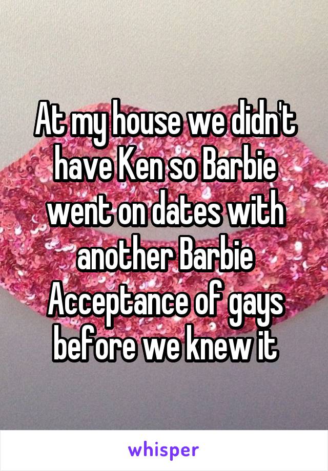 At my house we didn't have Ken so Barbie went on dates with another Barbie
Acceptance of gays before we knew it