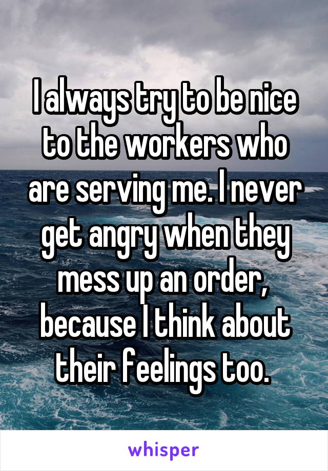 I always try to be nice to the workers who are serving me. I never get angry when they mess up an order,  because I think about their feelings too. 