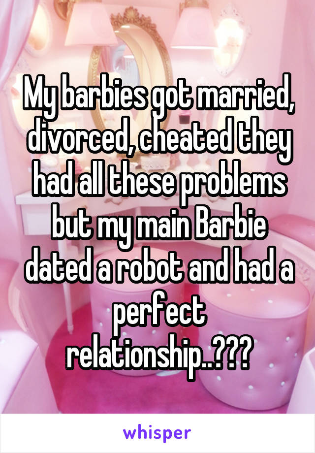 My barbies got married, divorced, cheated they had all these problems but my main Barbie dated a robot and had a perfect relationship..😂😂😂