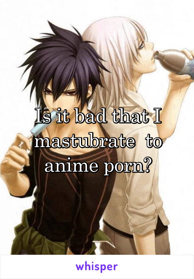 Is it bad that I mastubrate  to anime porn?