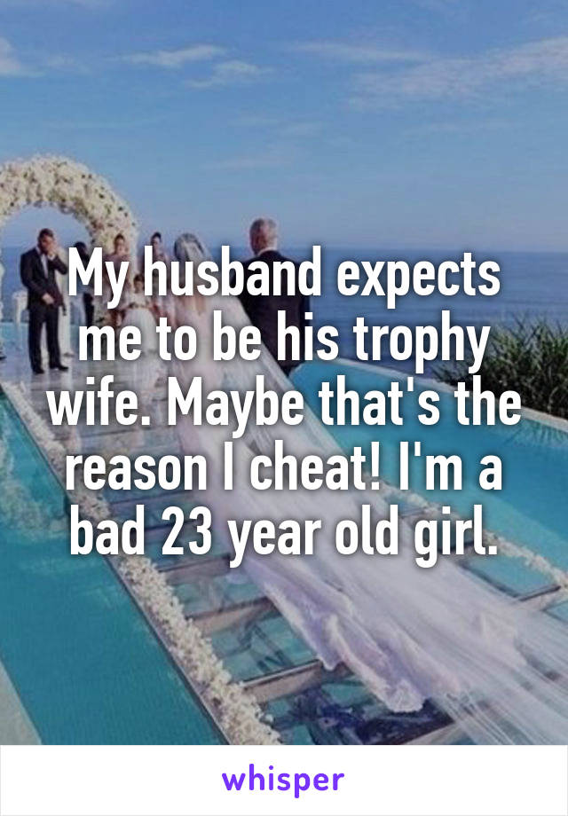 My husband expects me to be his trophy wife. Maybe that's the reason I cheat! I'm a bad 23 year old girl.