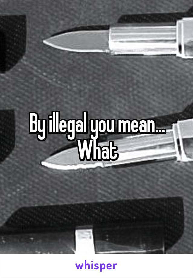 By illegal you mean... What