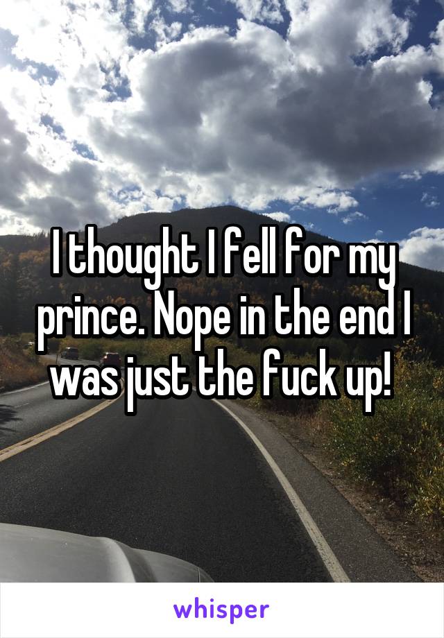 I thought I fell for my prince. Nope in the end I was just the fuck up! 