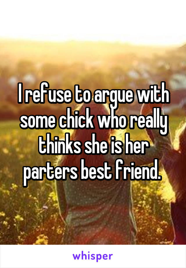 I refuse to argue with some chick who really thinks she is her parters best friend. 