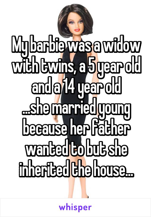 My barbie was a widow with twins, a 5 year old and a 14 year old
...she married young because her father wanted to but she inherited the house...