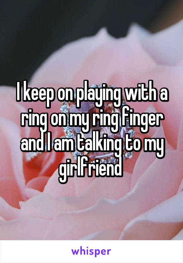 I keep on playing with a ring on my ring finger and I am talking to my girlfriend 