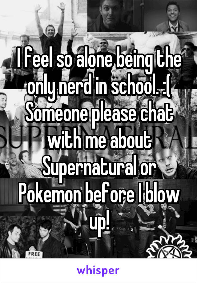 I feel so alone being the only nerd in school. :(
Someone please chat with me about Supernatural or Pokemon before I blow up!
