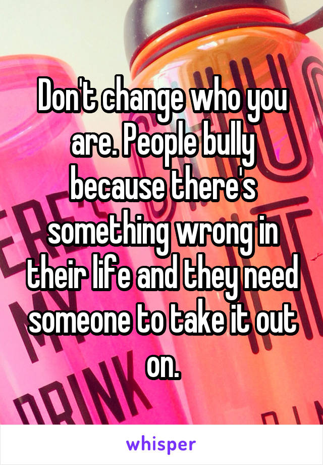 Don't change who you are. People bully because there's something wrong in their life and they need someone to take it out on.