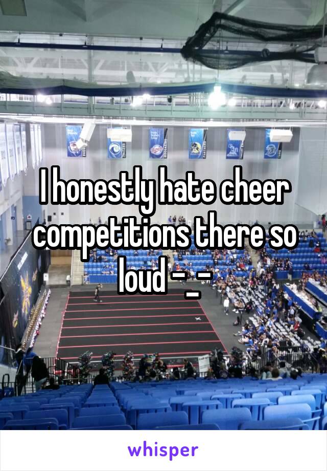 I honestly hate cheer competitions there so loud -_-