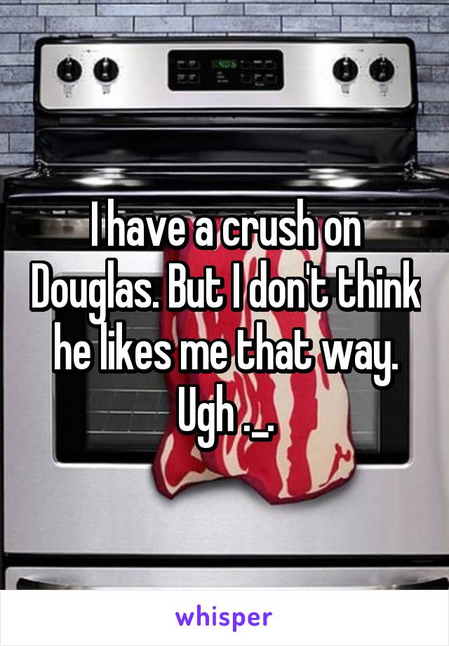 I have a crush on Douglas. But I don't think he likes me that way. Ugh ._.