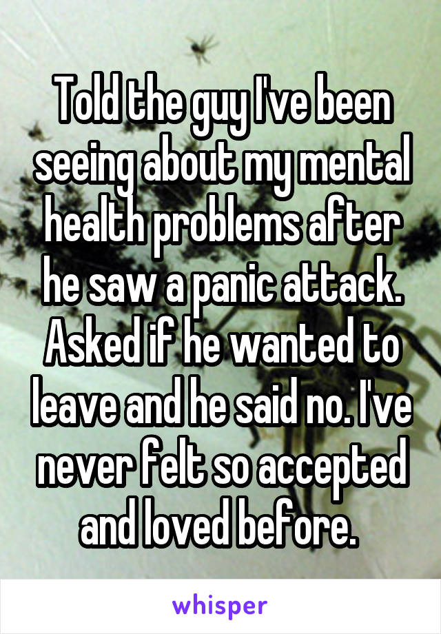 Told the guy I've been seeing about my mental health problems after he saw a panic attack. Asked if he wanted to leave and he said no. I've never felt so accepted and loved before. 