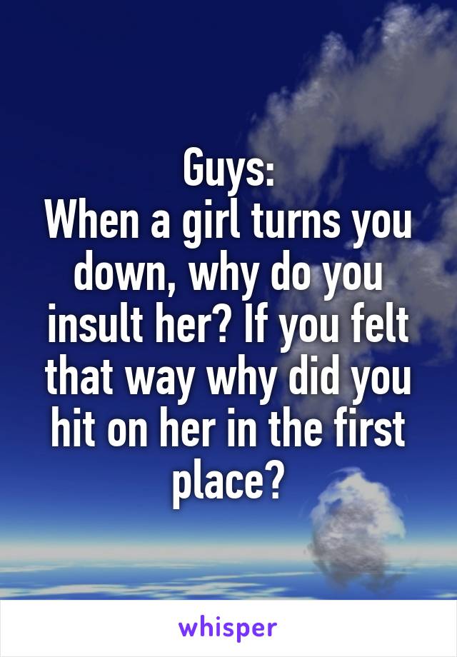 Guys:
When a girl turns you down, why do you insult her? If you felt that way why did you hit on her in the first place?