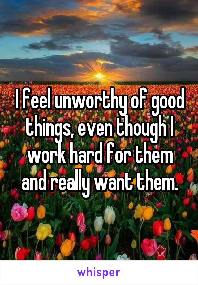 I feel unworthy of good things, even though I work hard for them and really want them.
