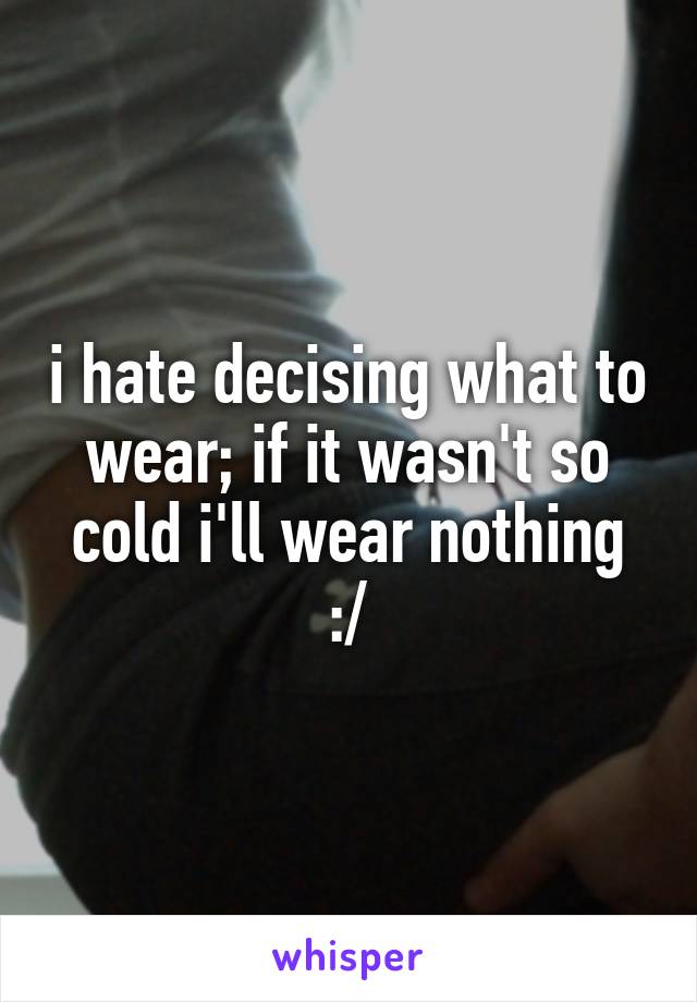 i hate decising what to wear; if it wasn't so cold i'll wear nothing :/