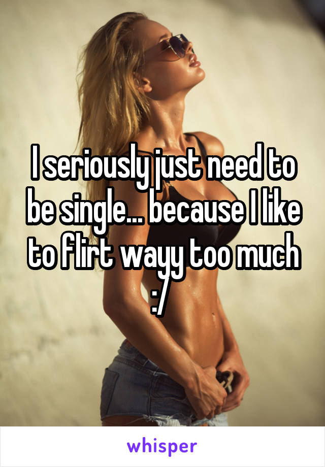 I seriously just need to be single... because I like to flirt wayy too much :/ 