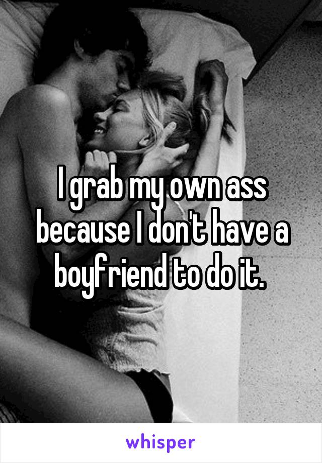 I grab my own ass because I don't have a boyfriend to do it. 