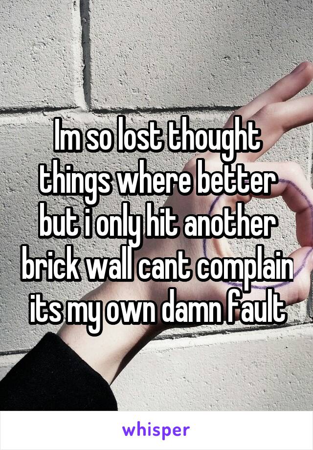 Im so lost thought things where better but i only hit another brick wall cant complain its my own damn fault