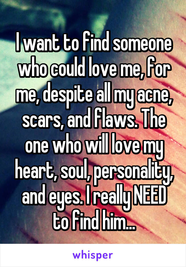 I want to find someone who could love me, for me, despite all my acne, scars, and flaws. The one who will love my heart, soul, personality, and eyes. I really NEED to find him...