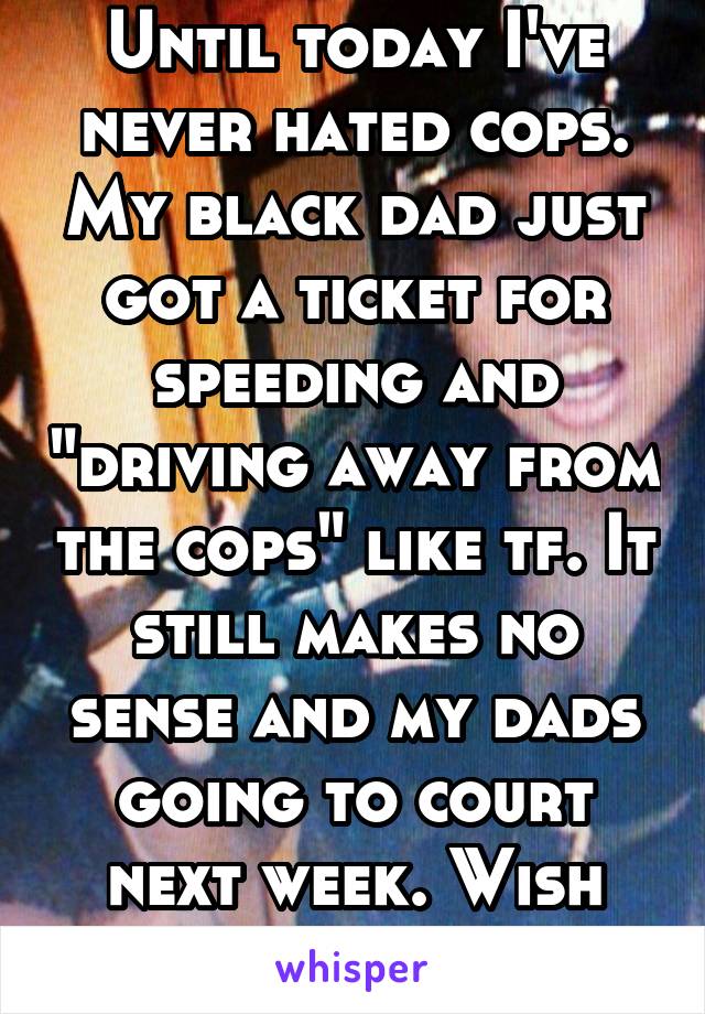 Until today I've never hated cops. My black dad just got a ticket for speeding and "driving away from the cops" like tf. It still makes no sense and my dads going to court next week. Wish him luck.