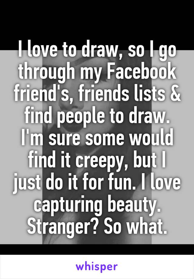 I love to draw, so I go through my Facebook friend's, friends lists & find people to draw. I'm sure some would find it creepy, but I just do it for fun. I love capturing beauty. Stranger? So what.