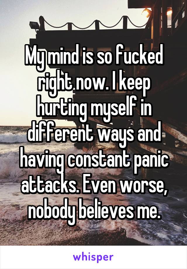 My mind is so fucked right now. I keep hurting myself in different ways and having constant panic attacks. Even worse, nobody believes me.