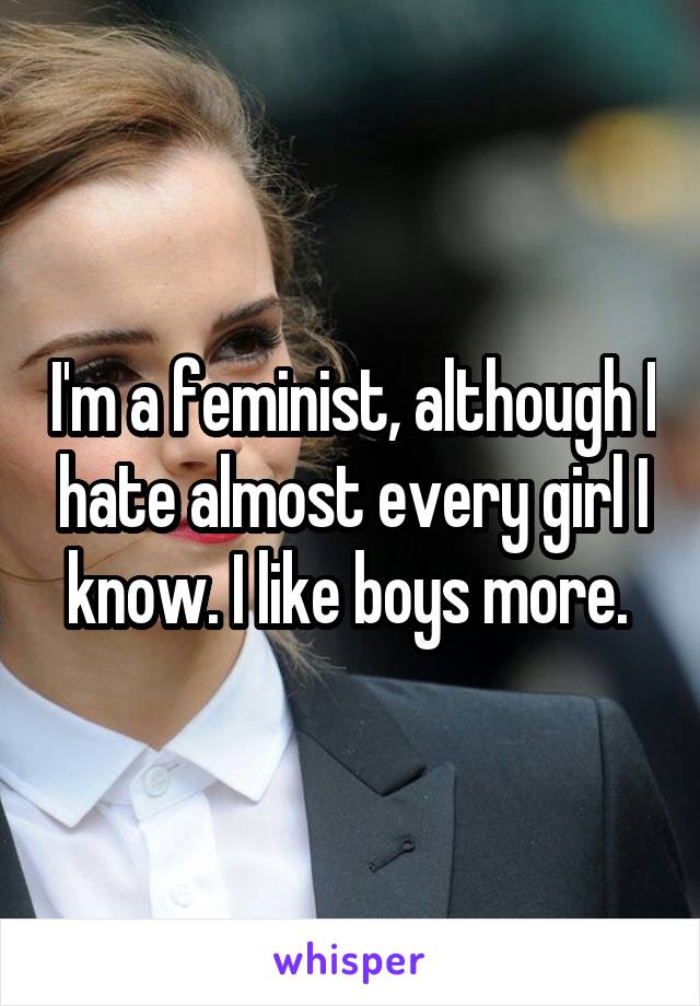 I'm a feminist, although I hate almost every girl I know. I like boys more. 