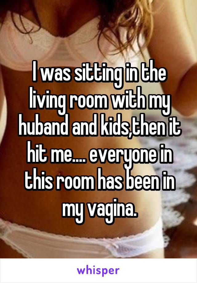 I was sitting in the living room with my huband and kids,then it hit me.... everyone in this room has been in my vagina.