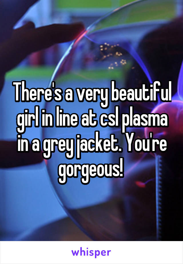 There's a very beautiful girl in line at csl plasma in a grey jacket. You're gorgeous! 