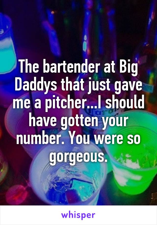 The bartender at Big Daddys that just gave me a pitcher...I should have gotten your number. You were so gorgeous.