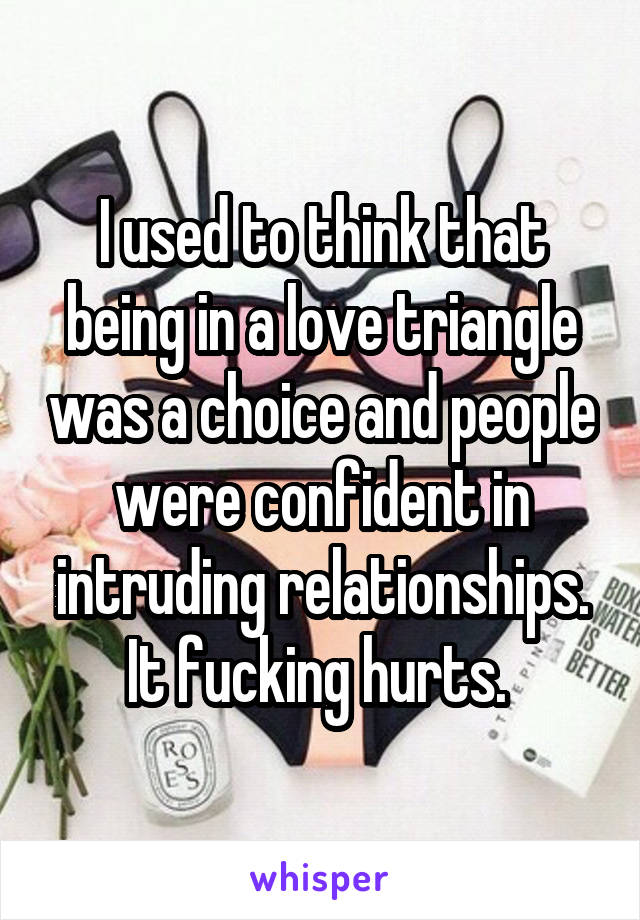 I used to think that being in a love triangle was a choice and people were confident in intruding relationships. It fucking hurts. 