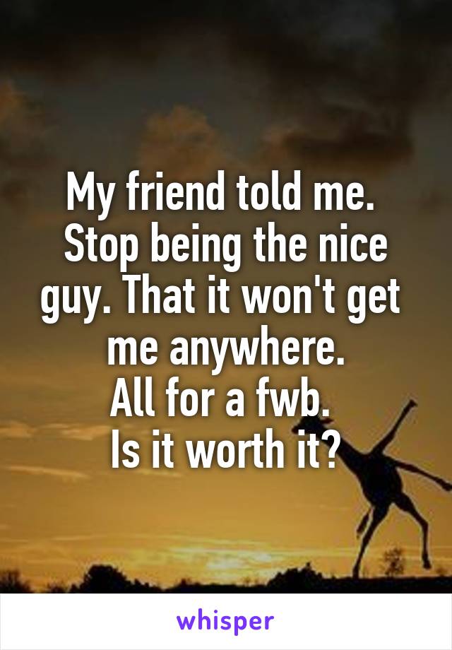 My friend told me. 
Stop being the nice guy. That it won't get 
me anywhere.
All for a fwb. 
Is it worth it?