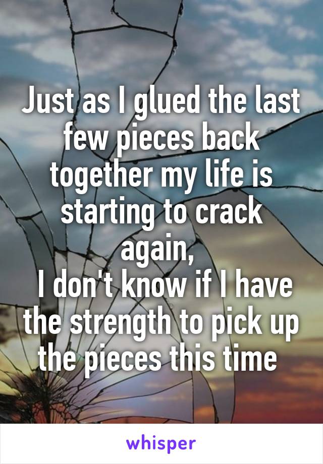 Just as I glued the last few pieces back together my life is starting to crack again, 
 I don't know if I have the strength to pick up the pieces this time 