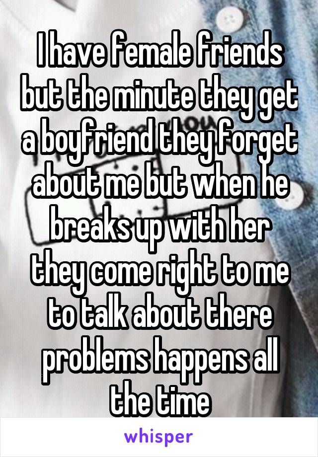 I have female friends but the minute they get a boyfriend they forget about me but when he breaks up with her they come right to me to talk about there problems happens all the time