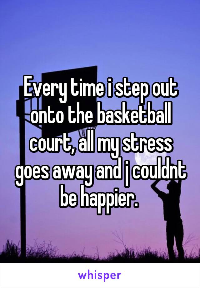 Every time i step out onto the basketball court, all my stress goes away and j couldnt be happier. 