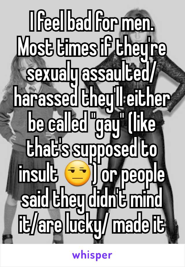 I feel bad for men. Most times if they're sexualy assaulted/harassed they'll either be called "gay" (like that's supposed to insult 😒) or people said they didn't mind it/are lucky/ made it up