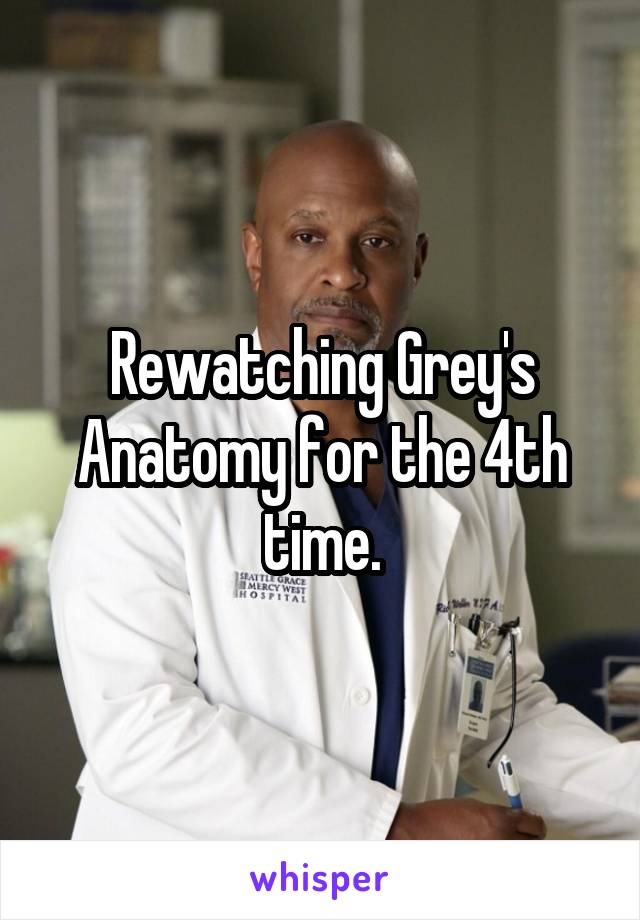 Rewatching Grey's Anatomy for the 4th time.