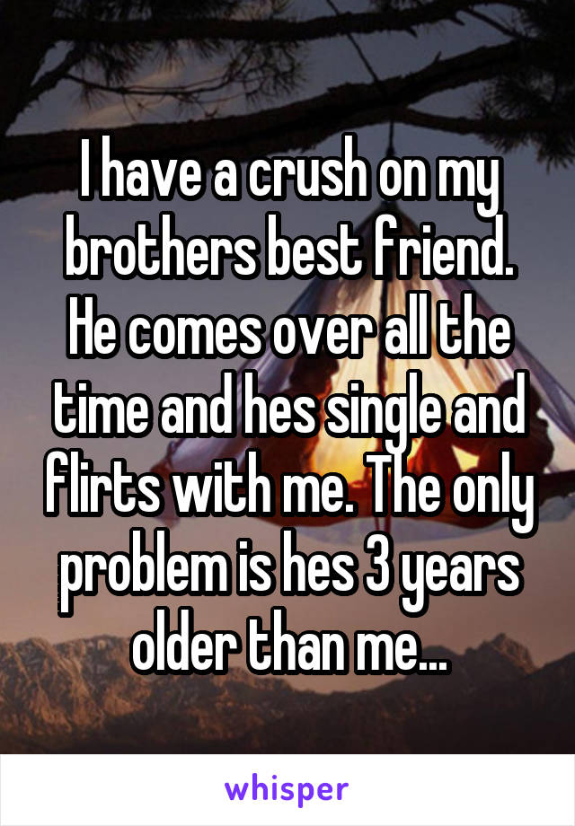 I have a crush on my brothers best friend. He comes over all the time and hes single and flirts with me. The only problem is hes 3 years older than me...