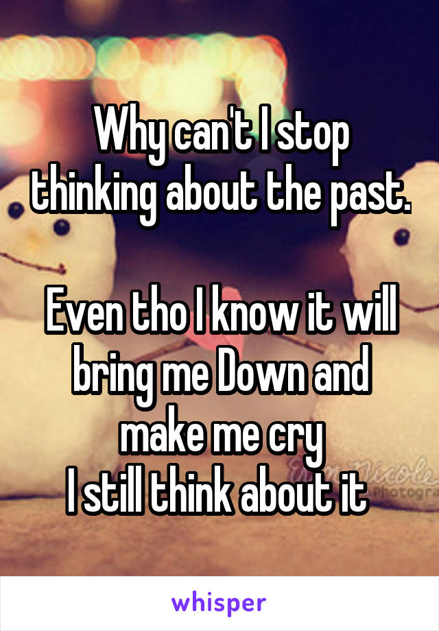 Why can't I stop thinking about the past. 
Even tho I know it will bring me Down and make me cry
I still think about it 