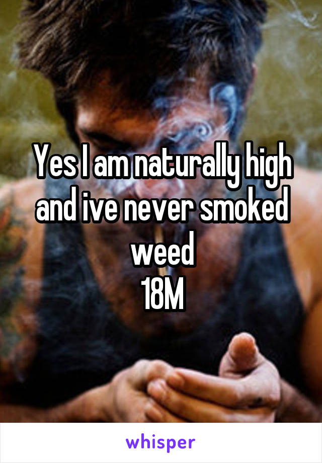 Yes I am naturally high and ive never smoked weed
18M