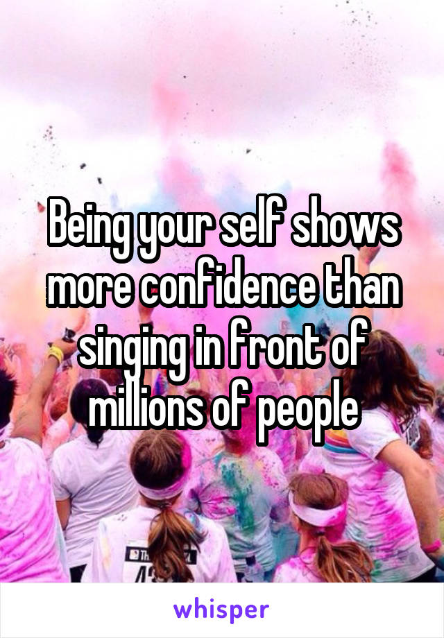 Being your self shows more confidence than singing in front of millions of people